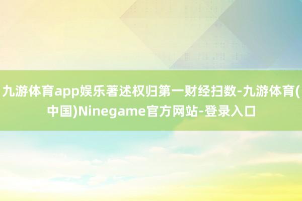 九游体育app娱乐著述权归第一财经扫数-九游体育(中国)Ninegame官方网站-登录入口