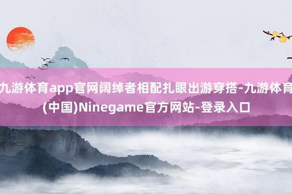 九游体育app官网阔绰者相配扎眼出游穿搭-九游体育(中国)Ninegame官方网站-登录入口