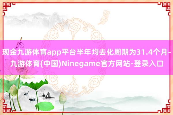 现金九游体育app平台半年均去化周期为31.4个月-九游体育(中国)Ninegame官方网站-登录入口