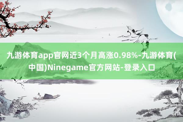 九游体育app官网近3个月高涨0.98%-九游体育(中国)Ninegame官方网站-登录入口