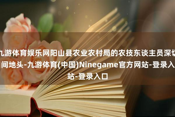 九游体育娱乐网阳山县农业农村局的农技东谈主员深切田间地头-九游体育(中国)Ninegame官方网站-登录入口