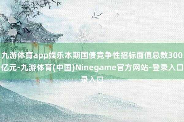 九游体育app娱乐本期国债竞争性招标面值总数300亿元-九游体育(中国)Ninegame官方网站-登录入口