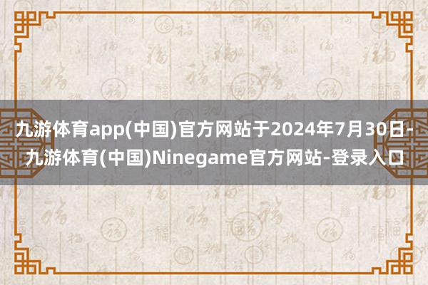 九游体育app(中国)官方网站于2024年7月30日-九游体育(中国)Ninegame官方网站-登录入口