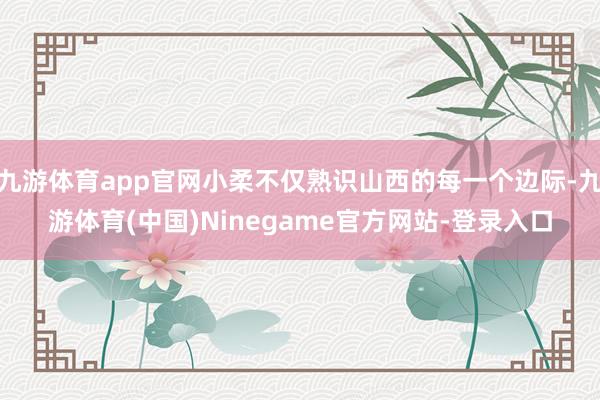 九游体育app官网小柔不仅熟识山西的每一个边际-九游体育(中国)Ninegame官方网站-登录入口