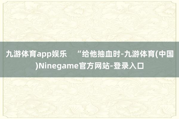 九游体育app娱乐    “给他抽血时-九游体育(中国)Ninegame官方网站-登录入口