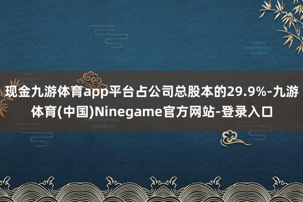 现金九游体育app平台占公司总股本的29.9%-九游体育(中国)Ninegame官方网站-登录入口