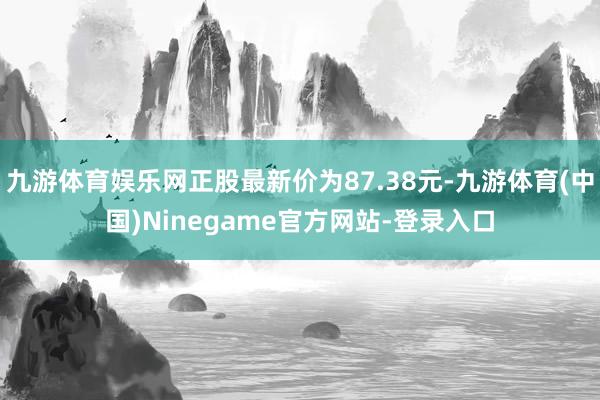 九游体育娱乐网正股最新价为87.38元-九游体育(中国)Ninegame官方网站-登录入口