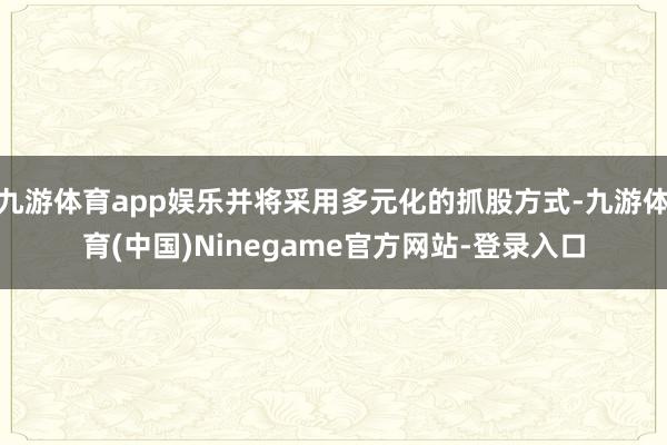 九游体育app娱乐并将采用多元化的抓股方式-九游体育(中国)Ninegame官方网站-登录入口