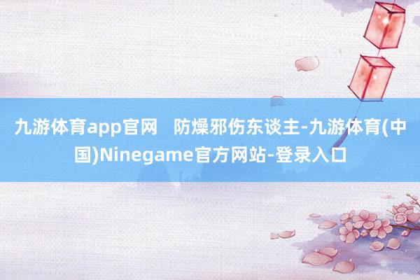 九游体育app官网   防燥邪伤东谈主-九游体育(中国)Ninegame官方网站-登录入口