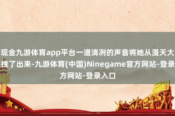 现金九游体育app平台一道清冽的声音将她从漫天大火里拽了出来-九游体育(中国)Ninegame官方网站-登录入口