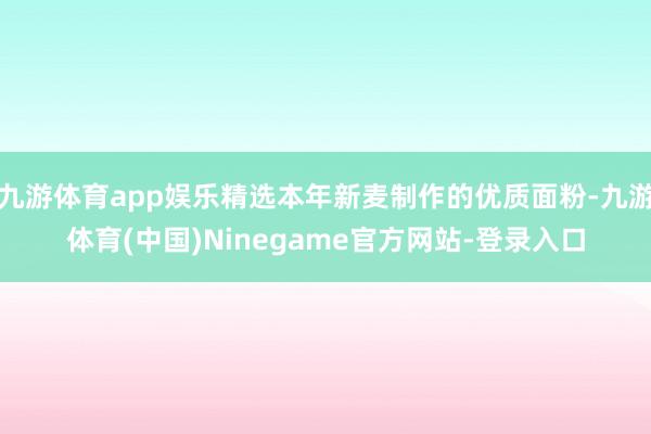 九游体育app娱乐精选本年新麦制作的优质面粉-九游体育(中国)Ninegame官方网站-登录入口