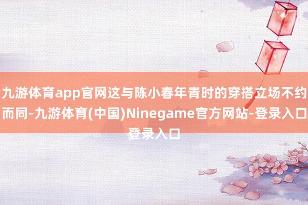 九游体育app官网这与陈小春年青时的穿搭立场不约而同-九游体育(中国)Ninegame官方网站-登录入口