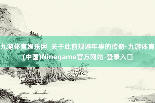 九游体育娱乐网  关于此前规避年事的传奇-九游体育(中国)Ninegame官方网站-登录入口