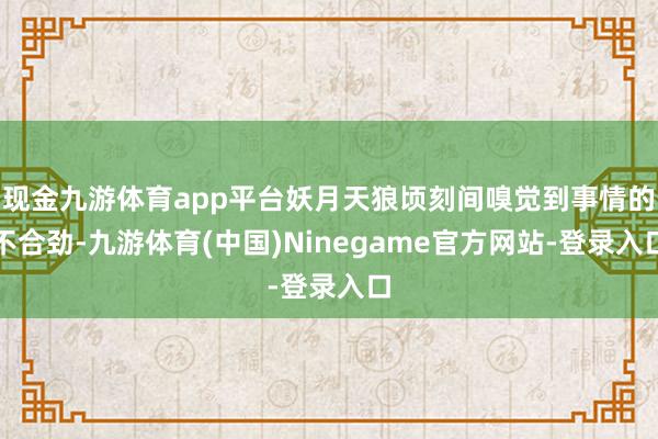 现金九游体育app平台妖月天狼顷刻间嗅觉到事情的不合劲-九游体育(中国)Ninegame官方网站-登录入口