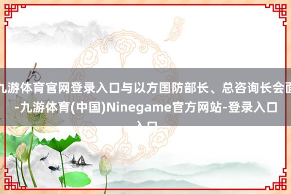 九游体育官网登录入口与以方国防部长、总咨询长会面-九游体育(中国)Ninegame官方网站-登录入口