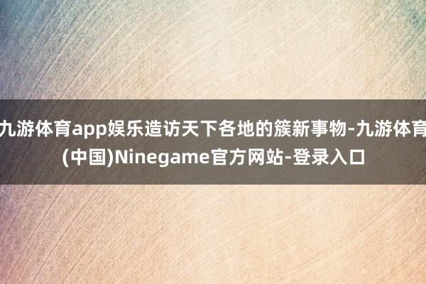 九游体育app娱乐造访天下各地的簇新事物-九游体育(中国)Ninegame官方网站-登录入口