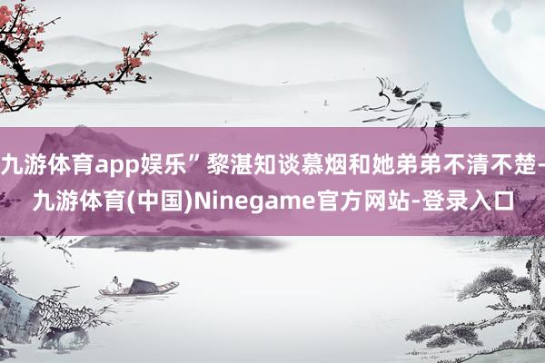 九游体育app娱乐”黎湛知谈慕烟和她弟弟不清不楚-九游体育(中国)Ninegame官方网站-登录入口