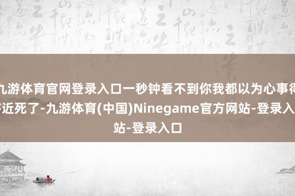 九游体育官网登录入口一秒钟看不到你我都以为心事得将近死了-九游体育(中国)Ninegame官方网站-登录入口