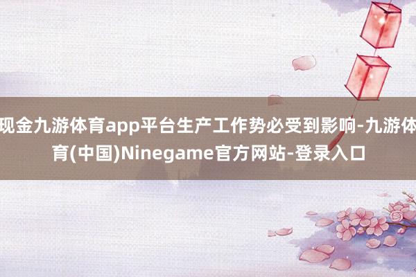 现金九游体育app平台生产工作势必受到影响-九游体育(中国)Ninegame官方网站-登录入口