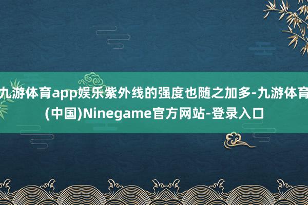 九游体育app娱乐紫外线的强度也随之加多-九游体育(中国)Ninegame官方网站-登录入口