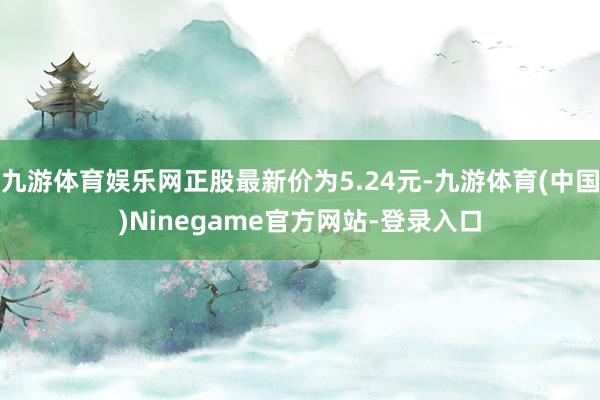 九游体育娱乐网正股最新价为5.24元-九游体育(中国)Ninegame官方网站-登录入口