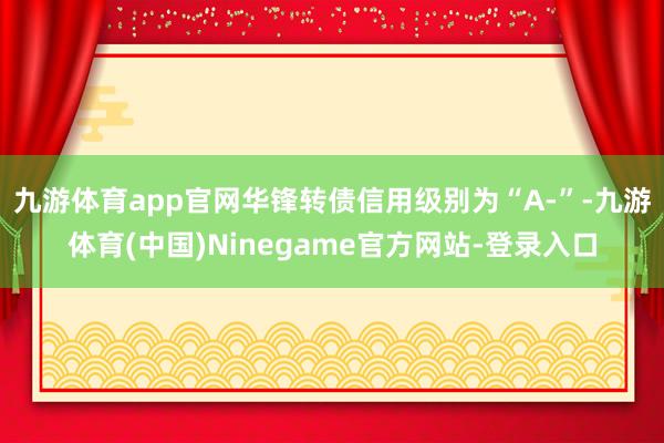 九游体育app官网华锋转债信用级别为“A-”-九游体育(中国)Ninegame官方网站-登录入口