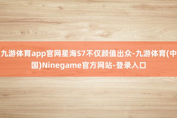 九游体育app官网星海S7不仅颜值出众-九游体育(中国)Ninegame官方网站-登录入口