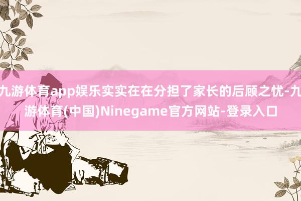 九游体育app娱乐实实在在分担了家长的后顾之忧-九游体育(中国)Ninegame官方网站-登录入口