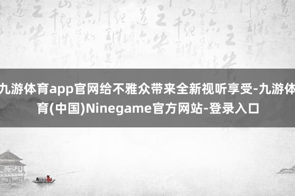 九游体育app官网给不雅众带来全新视听享受-九游体育(中国)Ninegame官方网站-登录入口