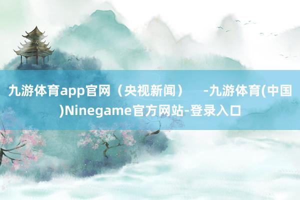 九游体育app官网（央视新闻）    -九游体育(中国)Ninegame官方网站-登录入口