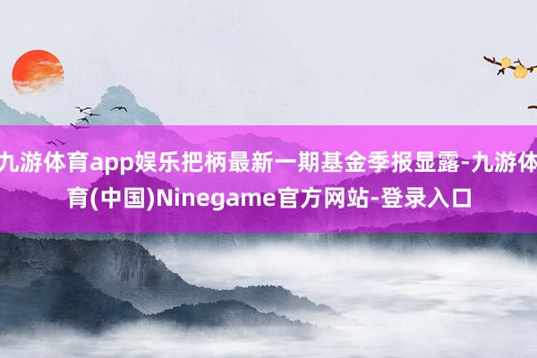 九游体育app娱乐把柄最新一期基金季报显露-九游体育(中国)Ninegame官方网站-登录入口