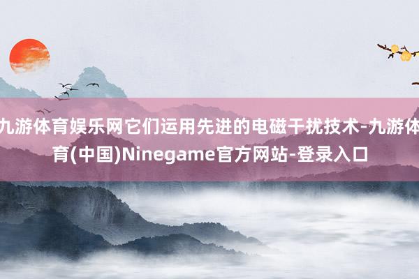 九游体育娱乐网它们运用先进的电磁干扰技术-九游体育(中国)Ninegame官方网站-登录入口