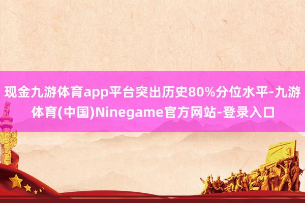 现金九游体育app平台突出历史80%分位水平-九游体育(中国)Ninegame官方网站-登录入口