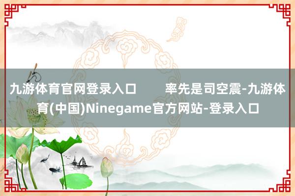 九游体育官网登录入口        率先是司空震-九游体育(中国)Ninegame官方网站-登录入口