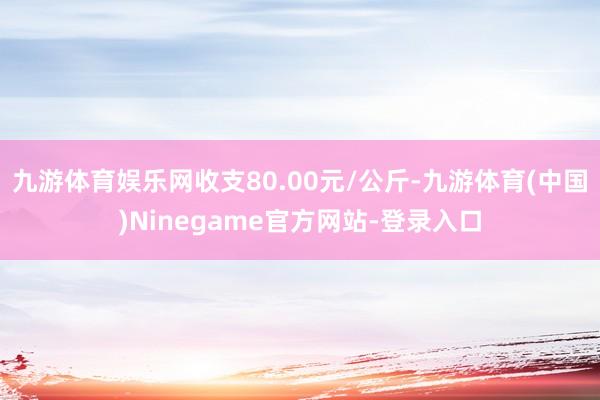 九游体育娱乐网收支80.00元/公斤-九游体育(中国)Ninegame官方网站-登录入口