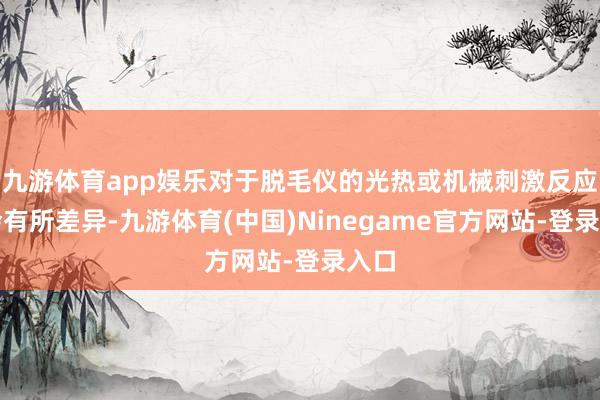 九游体育app娱乐对于脱毛仪的光热或机械刺激反应也会有所差异-九游体育(中国)Ninegame官方网站-登录入口