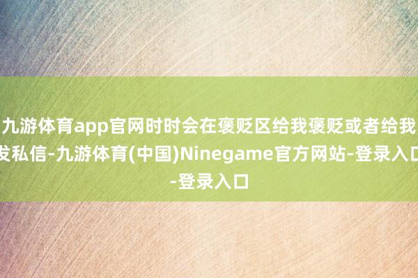 九游体育app官网时时会在褒贬区给我褒贬或者给我发私信-九游体育(中国)Ninegame官方网站-登录入口