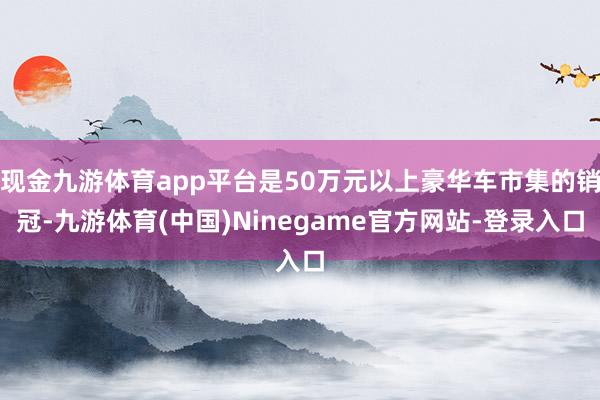 现金九游体育app平台是50万元以上豪华车市集的销冠-九游体育(中国)Ninegame官方网站-登录入口