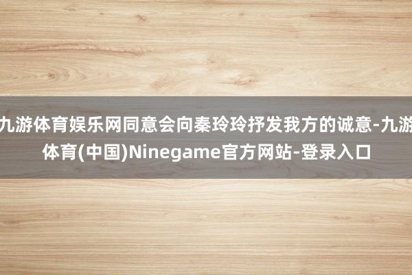 九游体育娱乐网同意会向秦玲玲抒发我方的诚意-九游体育(中国)Ninegame官方网站-登录入口