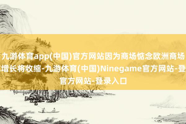 九游体育app(中国)官方网站因为商场惦念欧洲商场的需求增长将收缩-九游体育(中国)Ninegame官方网站-登录入口