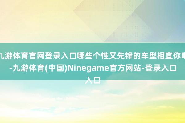 九游体育官网登录入口哪些个性又先锋的车型相宜你吧-九游体育(中国)Ninegame官方网站-登录入口