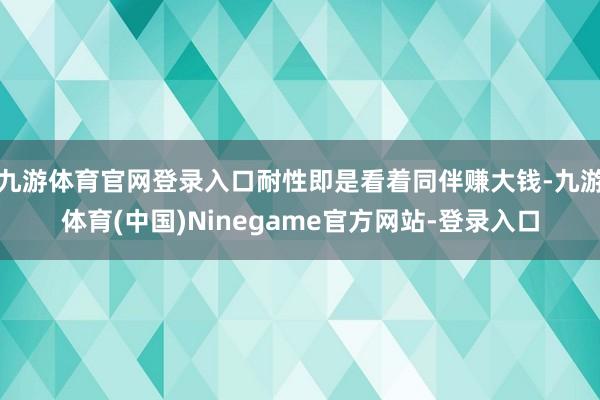 九游体育官网登录入口耐性即是看着同伴赚大钱-九游体育(中国)Ninegame官方网站-登录入口