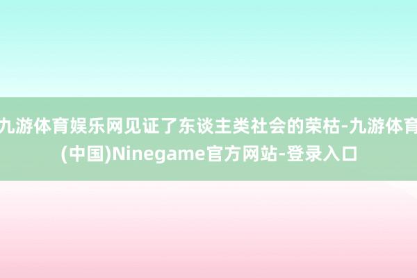 九游体育娱乐网见证了东谈主类社会的荣枯-九游体育(中国)Ninegame官方网站-登录入口