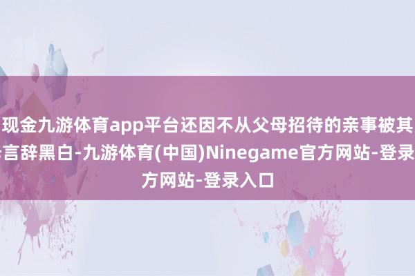 现金九游体育app平台还因不从父母招待的亲事被其父母言辞黑白-九游体育(中国)Ninegame官方网站-登录入口