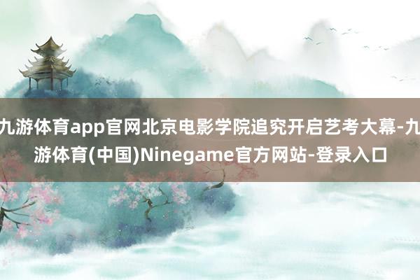 九游体育app官网北京电影学院追究开启艺考大幕-九游体育(中国)Ninegame官方网站-登录入口