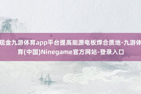 现金九游体育app平台提高能源电板焊合质地-九游体育(中国)Ninegame官方网站-登录入口