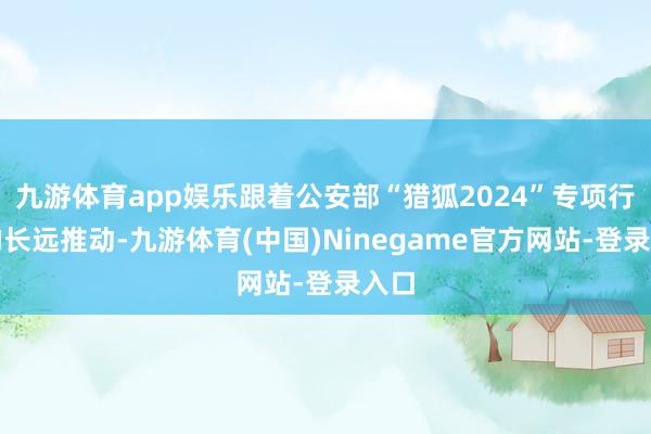 九游体育app娱乐跟着公安部“猎狐2024”专项行径的长远推动-九游体育(中国)Ninegame官方网站-登录入口