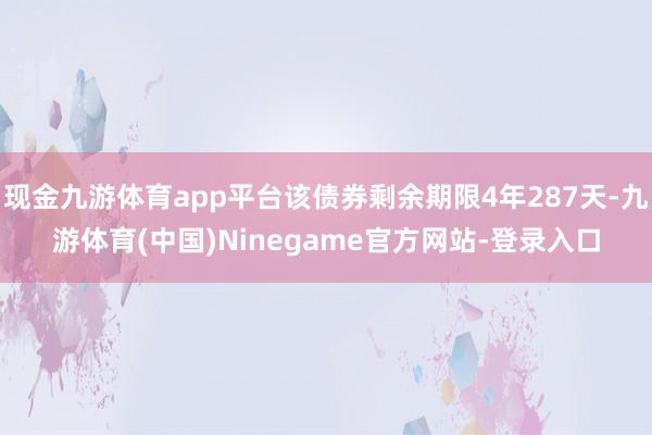 现金九游体育app平台该债券剩余期限4年287天-九游体育(中国)Ninegame官方网站-登录入口