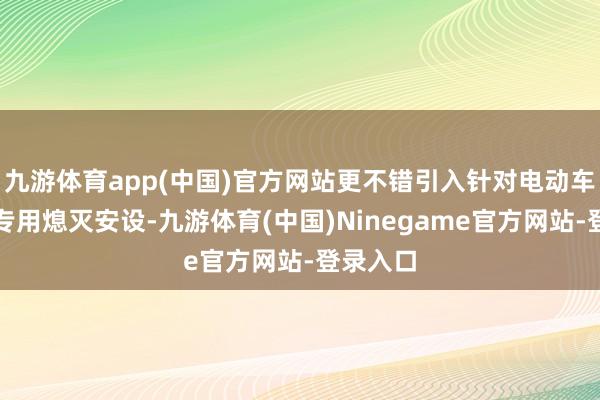 九游体育app(中国)官方网站更不错引入针对电动车生气的专用熄灭安设-九游体育(中国)Ninegame官方网站-登录入口