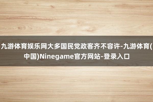 九游体育娱乐网大多国民党政客齐不容许-九游体育(中国)Ninegame官方网站-登录入口